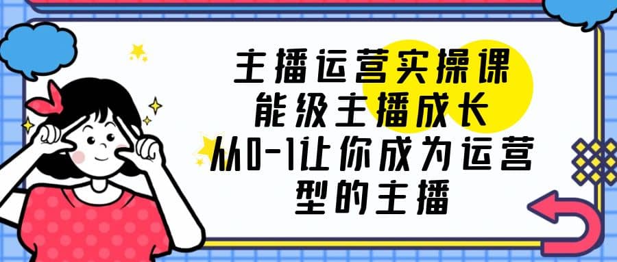 主播运营实操课，能级-主播成长，从0-1让你成为运营型的主播-瀚萌资源网-网赚网-网赚项目网-虚拟资源网-国学资源网-易学资源网-本站有全网最新网赚项目-易学课程资源-中医课程资源的在线下载网站！瀚萌资源网