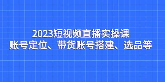 2023短视频直播实操课，账号定位、带货账号搭建、选品等瀚萌资源网-网赚网-网赚项目网-虚拟资源网-国学资源网-易学资源网-本站有全网最新网赚项目-易学课程资源-中医课程资源的在线下载网站！瀚萌资源网