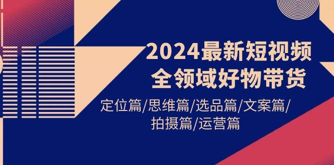 2024最新短视频全领域好物带货 定位篇/思维篇/选品篇/文案篇/拍摄篇/运营篇-瀚萌资源网