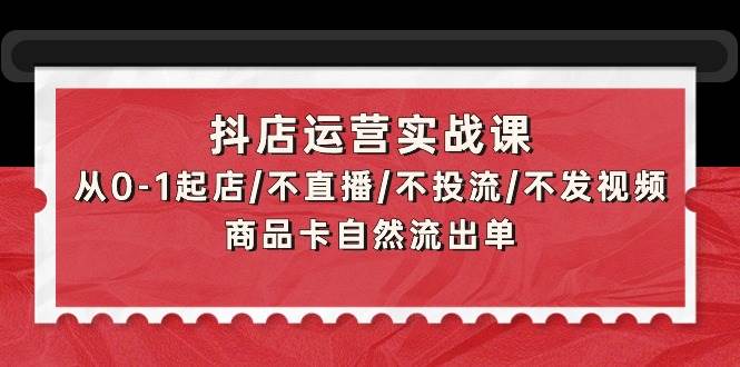 抖店运营实战课：从0-1起店/不直播/不投流/不发视频/商品卡自然流出单-瀚萌资源网