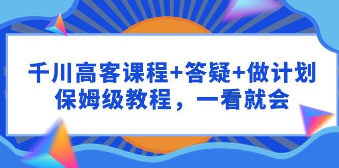 千川 高客课程+答疑+做计划，保姆级教程，一看就会-瀚萌资源网