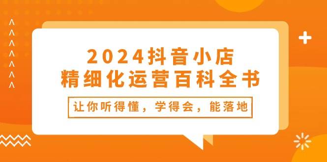 2024抖音小店-精细化运营百科全书：让你听得懂，学得会，能落地（34节课）-瀚萌资源网