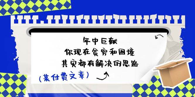 某付费文：年中巨献-你现在贫穷和困境，其实都有解决的思路 (进来抄作业)瀚萌资源网-网赚网-网赚项目网-虚拟资源网-国学资源网-易学资源网-本站有全网最新网赚项目-易学课程资源-中医课程资源的在线下载网站！瀚萌资源网