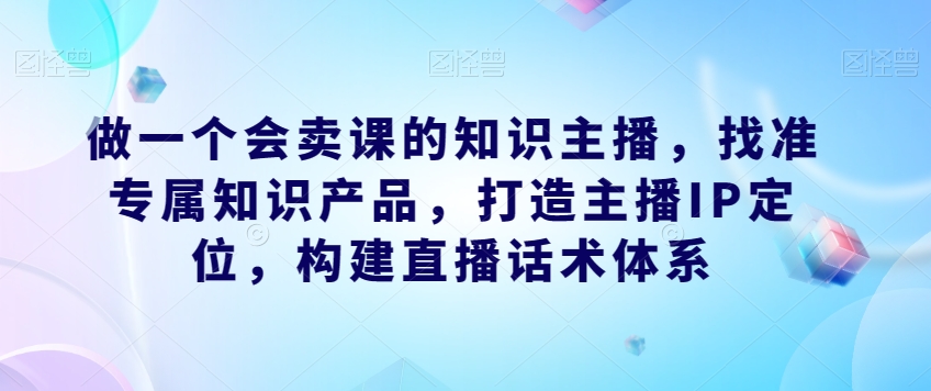 做一个会卖课的知识主播，找准专属知识产品，打造主播IP定位，构建直播话术体系瀚萌资源网-网赚网-网赚项目网-虚拟资源网-国学资源网-易学资源网-本站有全网最新网赚项目-易学课程资源-中医课程资源的在线下载网站！瀚萌资源网