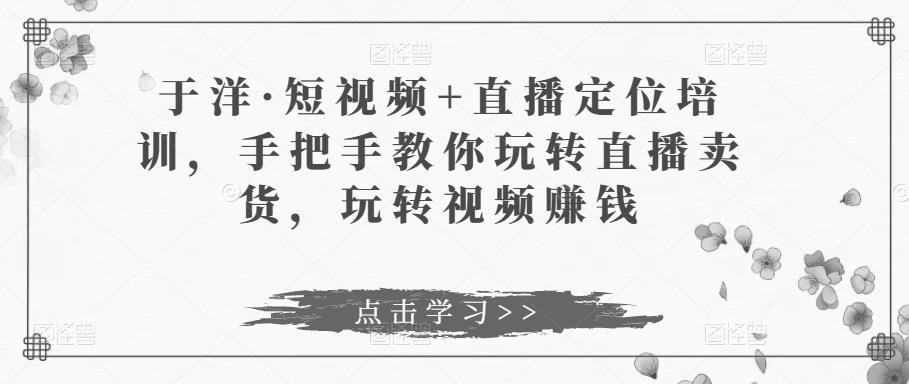 于洋·短视频+直播定位培训，手把手教你玩转直播卖货，玩转视频赚钱瀚萌资源网-网赚网-网赚项目网-虚拟资源网-国学资源网-易学资源网-本站有全网最新网赚项目-易学课程资源-中医课程资源的在线下载网站！瀚萌资源网