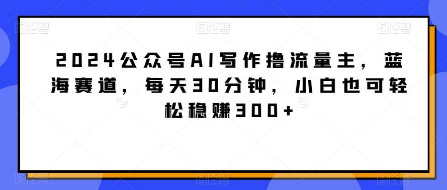 2024公众号AI写作撸流量主，蓝海赛道，每天30分钟，小白也可轻松稳赚300+【揭秘】瀚萌资源网-网赚网-网赚项目网-虚拟资源网-国学资源网-易学资源网-本站有全网最新网赚项目-易学课程资源-中医课程资源的在线下载网站！瀚萌资源网