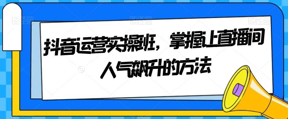 抖音运营实操班，掌握让直播间人气飙升的方法瀚萌资源网-网赚网-网赚项目网-虚拟资源网-国学资源网-易学资源网-本站有全网最新网赚项目-易学课程资源-中医课程资源的在线下载网站！瀚萌资源网