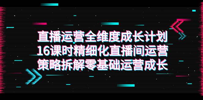 （7582期）直播运营-全维度 成长计划，16课时精细化直播间运营策略拆解零基础运营成长-瀚萌资源网