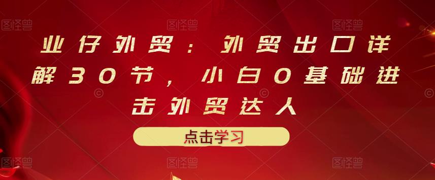 业仔外贸：外贸出口详解30节，小白0基础进击外贸达人 价值666元-瀚萌资源网