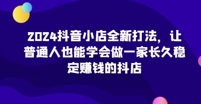 2024抖音小店全新打法，让普通人也能学会做一家长久稳定赚钱的抖店（更新）-瀚萌资源网