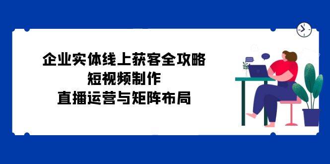 企业实体线上获客全攻略：短视频制作、直播运营与矩阵布局-瀚萌资源网-网赚网-网赚项目网-虚拟资源网-国学资源网-易学资源网-本站有全网最新网赚项目-易学课程资源-中医课程资源的在线下载网站！瀚萌资源网