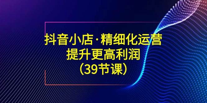 （8850期）抖音小店·精细化运营：提升·更高利润（39节课）瀚萌资源网-网赚网-网赚项目网-虚拟资源网-国学资源网-易学资源网-本站有全网最新网赚项目-易学课程资源-中医课程资源的在线下载网站！瀚萌资源网