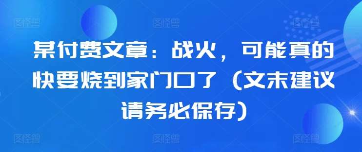 某付费文章：战火，可能真的快要烧到家门口了 (文末建议请务必保存)瀚萌资源网-网赚网-网赚项目网-虚拟资源网-国学资源网-易学资源网-本站有全网最新网赚项目-易学课程资源-中医课程资源的在线下载网站！瀚萌资源网