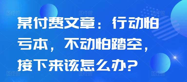 某付费文章：行动怕亏本，不动怕踏空，接下来该怎么办?瀚萌资源网-网赚网-网赚项目网-虚拟资源网-国学资源网-易学资源网-本站有全网最新网赚项目-易学课程资源-中医课程资源的在线下载网站！瀚萌资源网