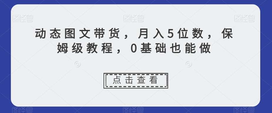动态图文带货，月入5位数，保姆级教程，0基础也能做【揭秘】瀚萌资源网-网赚网-网赚项目网-虚拟资源网-国学资源网-易学资源网-本站有全网最新网赚项目-易学课程资源-中医课程资源的在线下载网站！瀚萌资源网