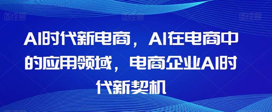 Al时代新电商，Al在电商中的应用领域，电商企业AI时代新契机瀚萌资源网-网赚网-网赚项目网-虚拟资源网-国学资源网-易学资源网-本站有全网最新网赚项目-易学课程资源-中医课程资源的在线下载网站！瀚萌资源网