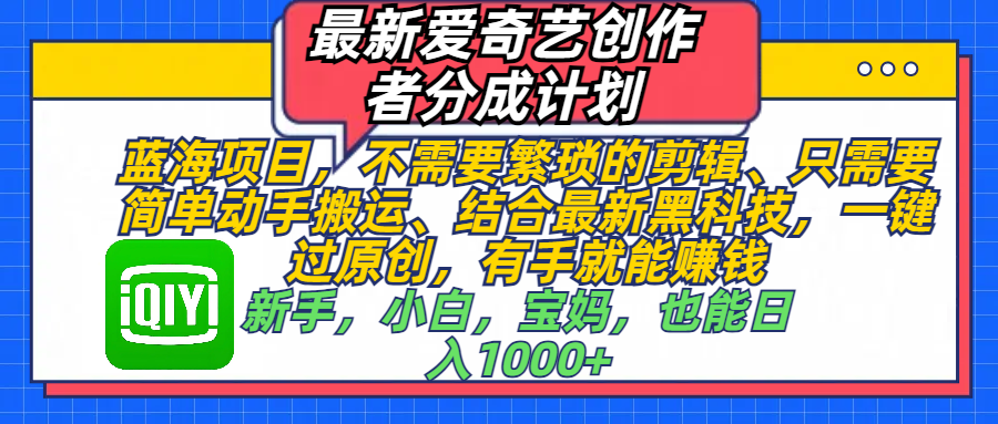 最新爱奇艺创作者分成计划，蓝海项目，不需要繁琐的剪辑、 只需要简单动手搬运、结合最新黑科技，一键过原创，有手就能赚钱，新手，小白，宝妈，也能日入1000+  手机也可操作瀚萌资源网-网赚网-网赚项目网-虚拟资源网-国学资源网-易学资源网-本站有全网最新网赚项目-易学课程资源-中医课程资源的在线下载网站！瀚萌资源网