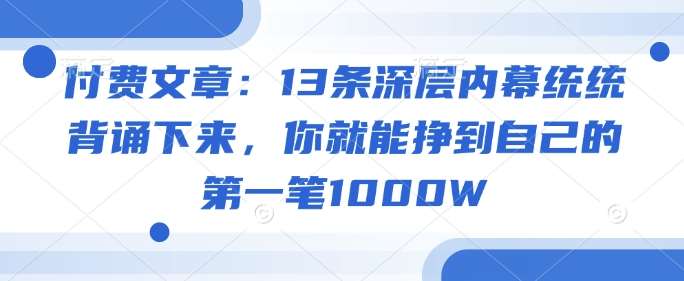 付费文章:13条深层内幕统统背诵下来,你就能挣到自己的第一笔1000W瀚萌资源网-网赚网-网赚项目网-虚拟资源网-国学资源网-易学资源网-本站有全网最新网赚项目-易学课程资源-中医课程资源的在线下载网站!瀚萌资源网