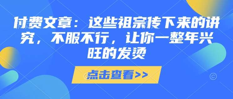 付费文章：这些祖宗传下来的讲究，不服不行，让你一整年兴旺的发烫!(全文收藏)瀚萌资源网-网赚网-网赚项目网-虚拟资源网-国学资源网-易学资源网-本站有全网最新网赚项目-易学课程资源-中医课程资源的在线下载网站！瀚萌资源网