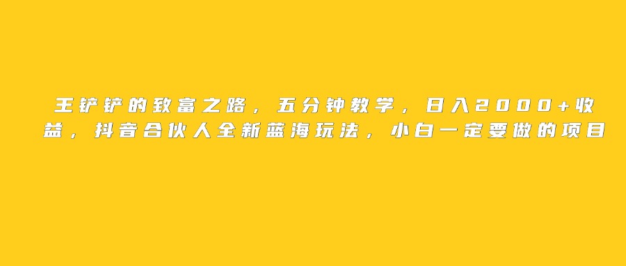 王铲铲的致富之路，日入2000+收益，五分钟教学，抖音合伙人全新蓝海玩法，小白一定要做的项目瀚萌资源网-网赚网-网赚项目网-虚拟资源网-国学资源网-易学资源网-本站有全网最新网赚项目-易学课程资源-中医课程资源的在线下载网站！瀚萌资源网