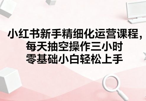 小红书新手精细化运营课程，每天抽空操作三小时，零基础小白轻松上手瀚萌资源网-网赚网-网赚项目网-虚拟资源网-国学资源网-易学资源网-本站有全网最新网赚项目-易学课程资源-中医课程资源的在线下载网站！瀚萌资源网