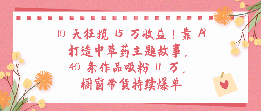 10天狂揽 15 万收益!靠 A打造中草药主题故事40 条作品吸粉11万橱窗带货持续爆单瀚萌资源网-网赚网-网赚项目网-虚拟资源网-国学资源网-易学资源网-本站有全网最新网赚项目-易学课程资源-中医课程资源的在线下载网站！瀚萌资源网